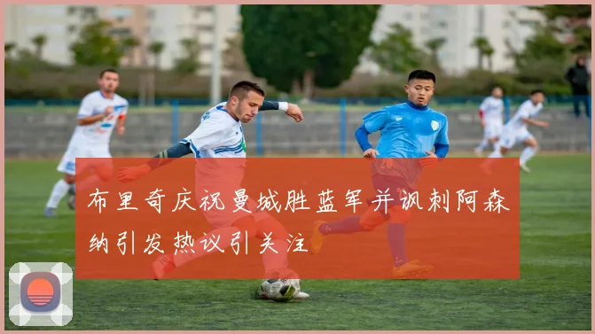 布里奇庆祝曼城胜蓝军并讽刺阿森纳引发热议引关注